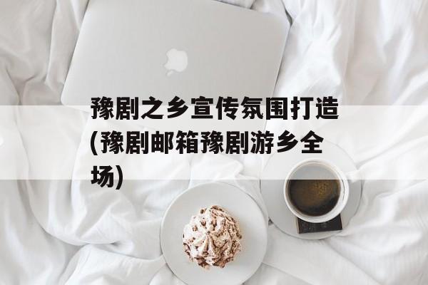 豫剧之乡宣传氛围打造(豫剧邮箱豫剧游乡全场)-第1张图片-