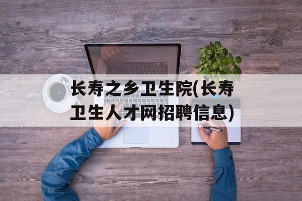 长寿之乡卫生院(长寿卫生人才网招聘信息)-第1张图片-