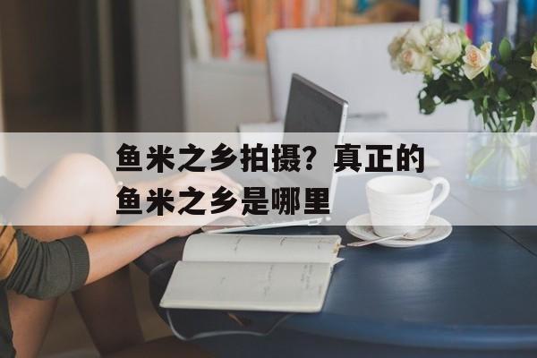 鱼米之乡拍摄？真正的鱼米之乡是哪里-第1张图片-