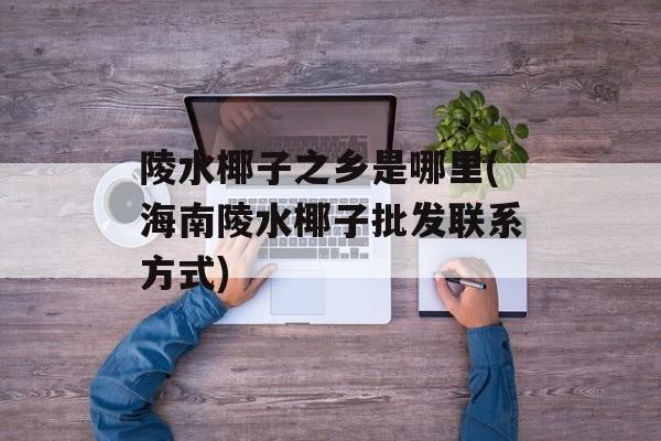 陵水椰子之乡是哪里(海南陵水椰子批发联系方式)-第1张图片-