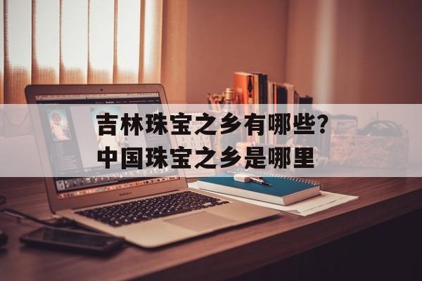 吉林珠宝之乡有哪些？中国珠宝之乡是哪里-第1张图片-