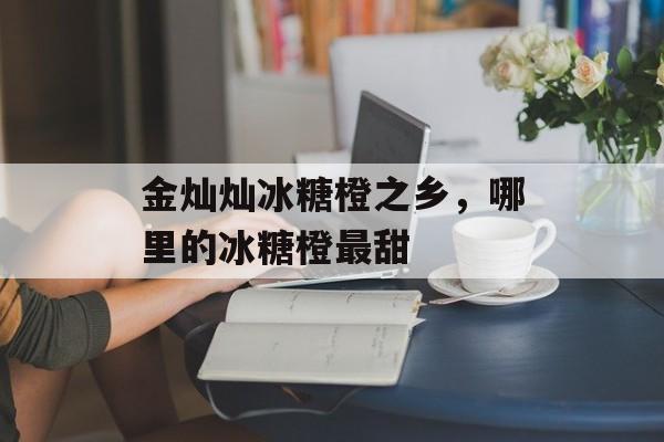 金灿灿冰糖橙之乡，哪里的冰糖橙最甜-第1张图片-