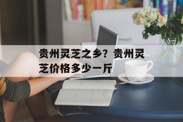 贵州灵芝之乡？贵州灵芝价格多少一斤-第1张图片-
