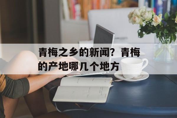青梅之乡的新闻？青梅的产地哪几个地方-第1张图片-