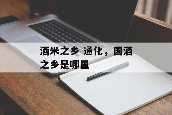 酒米之乡 通化，国酒之乡是哪里-第1张图片-