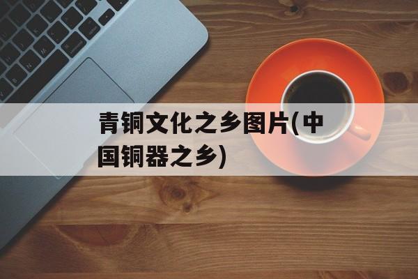 青铜文化之乡图片(中国铜器之乡)-第1张图片-