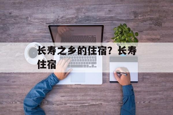 长寿之乡的住宿？长寿住宿-第1张图片-