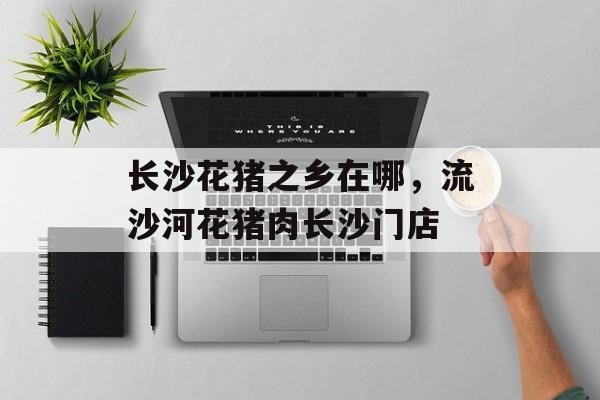 长沙花猪之乡在哪，流沙河花猪肉长沙门店-第1张图片-