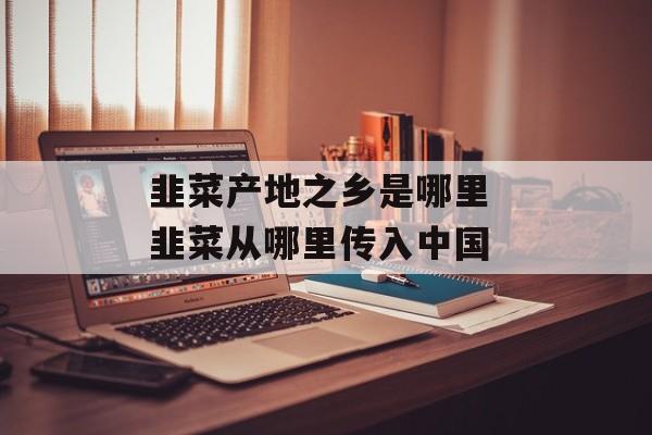 韭菜产地之乡是哪里 韭菜从哪里传入中国-第1张图片-