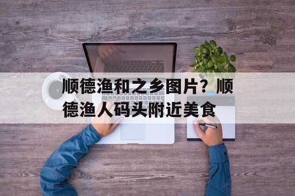 顺德渔和之乡图片？顺德渔人码头附近美食-第1张图片-