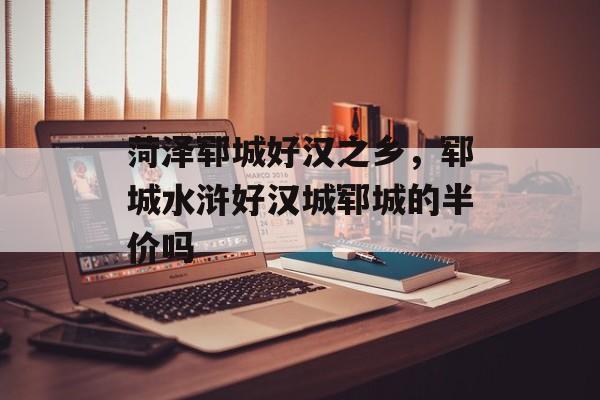 菏泽郓城好汉之乡，郓城水浒好汉城郓城的半价吗-第1张图片-