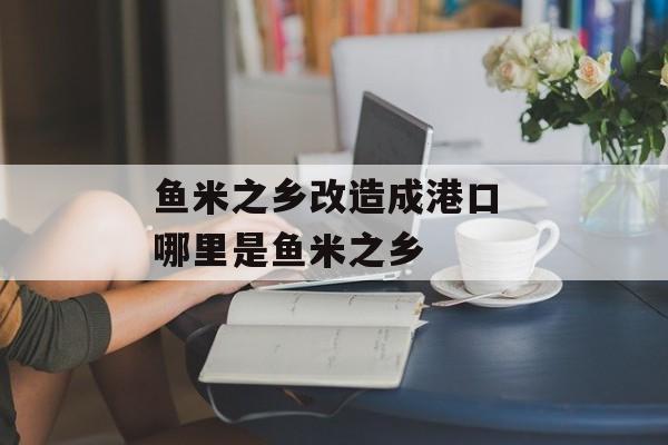 鱼米之乡改造成港口 哪里是鱼米之乡-第1张图片-