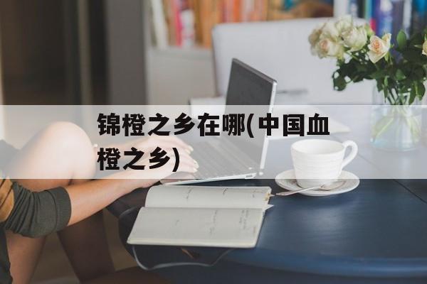 锦橙之乡在哪(中国血橙之乡)-第1张图片-
