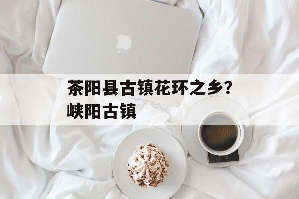茶阳县古镇花环之乡？峡阳古镇-第1张图片-