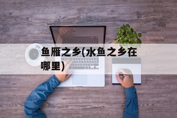 鱼雁之乡(水鱼之乡在哪里)-第1张图片-