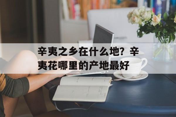 辛夷之乡在什么地？辛夷花哪里的产地最好-第1张图片-