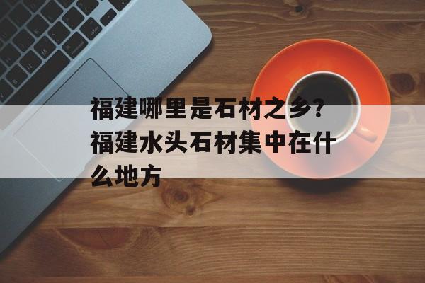 福建哪里是石材之乡？福建水头石材集中在什么地方-第1张图片-