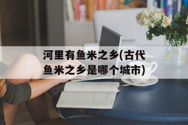 河里有鱼米之乡(古代鱼米之乡是哪个城市)-第1张图片-