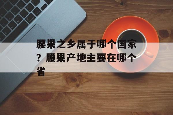 腰果之乡属于哪个国家？腰果产地主要在哪个省-第1张图片-