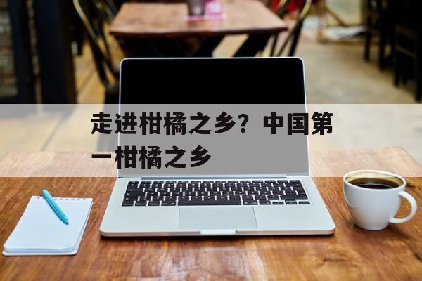 走进柑橘之乡？中国第一柑橘之乡-第1张图片-