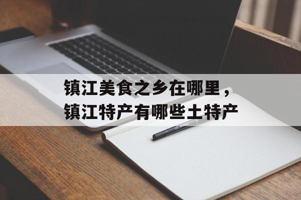 镇江美食之乡在哪里，镇江特产有哪些土特产-第1张图片-