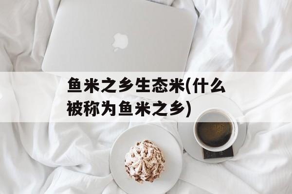 鱼米之乡生态米(什么被称为鱼米之乡)-第1张图片-