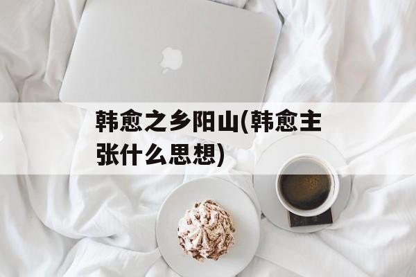 韩愈之乡阳山(韩愈主张什么思想)-第1张图片-