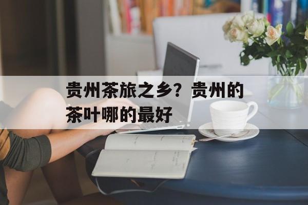 贵州茶旅之乡？贵州的茶叶哪的最好-第1张图片-
