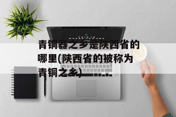 青铜器之乡是陕西省的哪里(陕西省的被称为青铜之乡)-第1张图片-