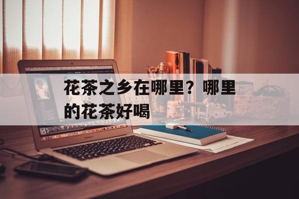 花茶之乡在哪里？哪里的花茶好喝-第1张图片-