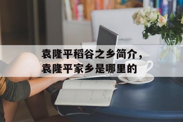 袁隆平稻谷之乡简介，袁隆平家乡是哪里的-第1张图片-