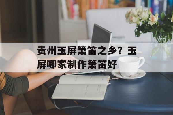 贵州玉屏箫笛之乡？玉屏哪家制作箫笛好-第1张图片-