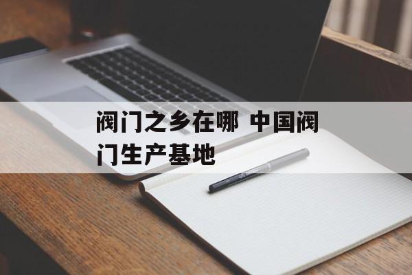 阀门之乡在哪 中国阀门生产基地-第1张图片-