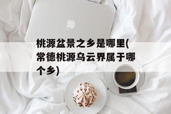 桃源盆景之乡是哪里(常德桃源乌云界属于哪个乡)-第1张图片-