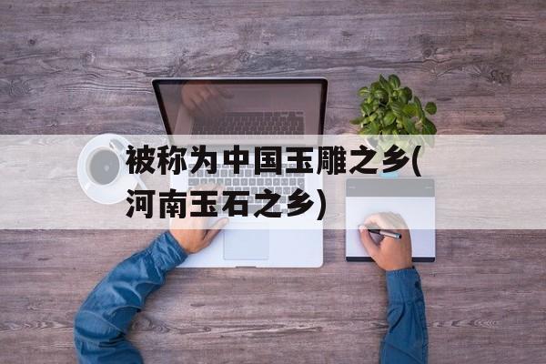 被称为中国玉雕之乡(河南玉石之乡)-第1张图片-