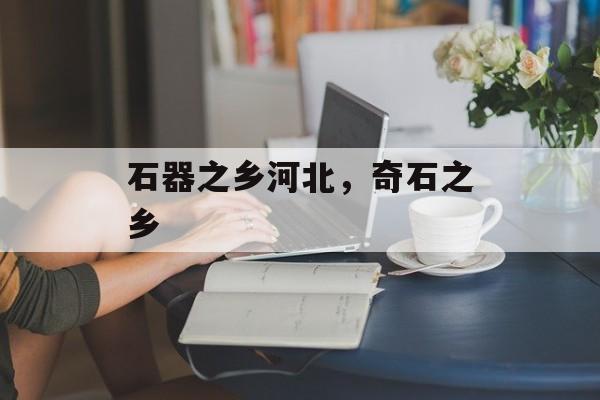 石器之乡河北，奇石之乡-第1张图片-