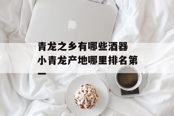 青龙之乡有哪些酒器 小青龙产地哪里排名第一-第1张图片-