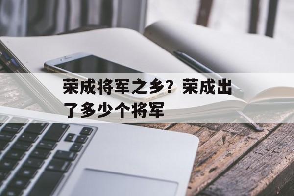 荣成将军之乡？荣成出了多少个将军-第1张图片-