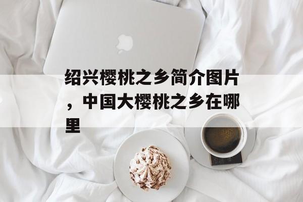 绍兴樱桃之乡简介图片，中国大樱桃之乡在哪里-第1张图片-
