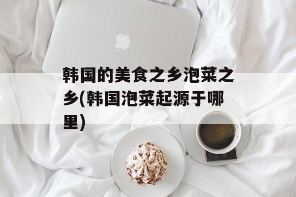 韩国的美食之乡泡菜之乡(韩国泡菜起源于哪里)-第1张图片-