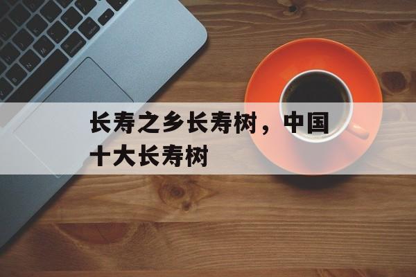 长寿之乡长寿树，中国十大长寿树-第1张图片-