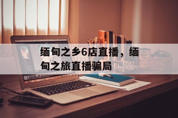 缅甸之乡6店直播，缅甸之旅直播骗局-第1张图片-