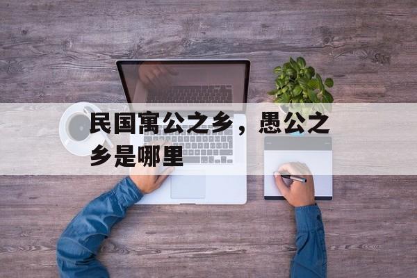 民国寓公之乡，愚公之乡是哪里-第1张图片-