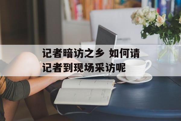 记者暗访之乡 如何请记者到现场采访呢-第1张图片-