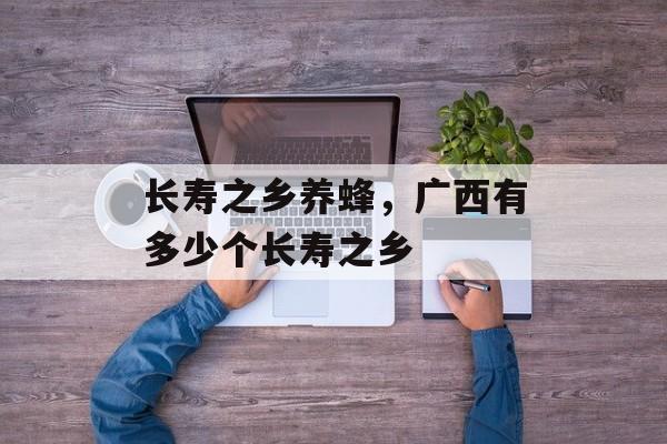 长寿之乡养蜂，广西有多少个长寿之乡-第1张图片-