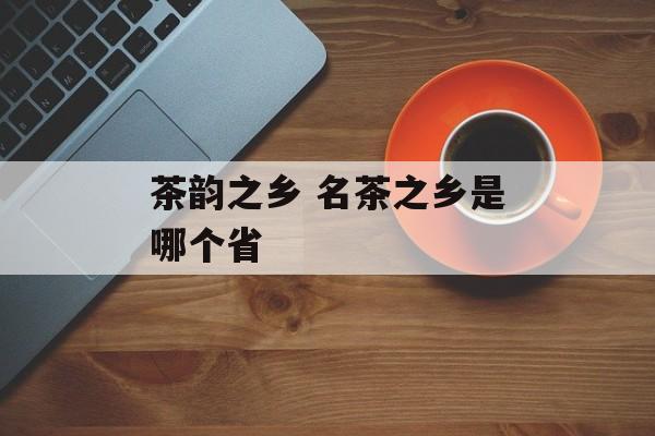 茶韵之乡 名茶之乡是哪个省-第1张图片-