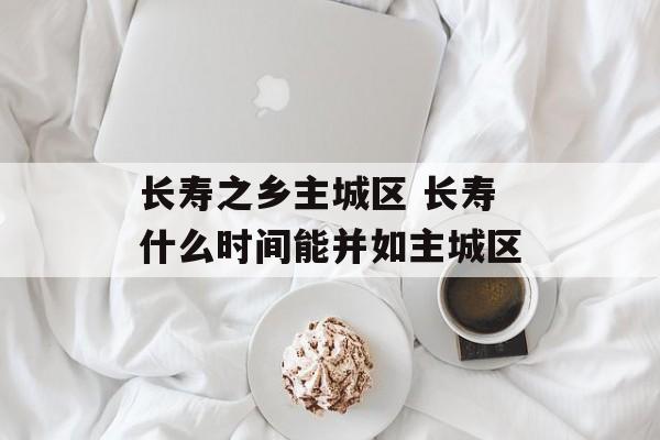 长寿之乡主城区 长寿什么时间能并如主城区-第1张图片-