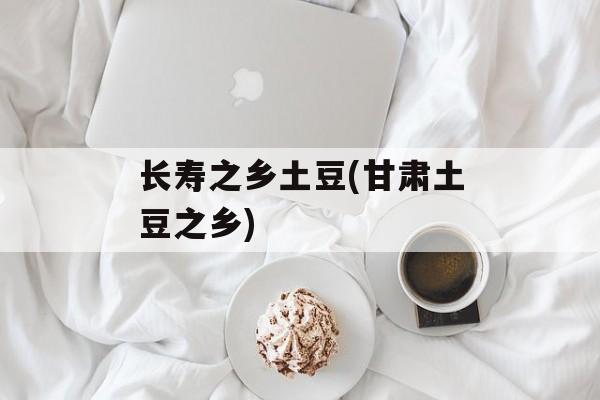 长寿之乡土豆(甘肃土豆之乡)-第1张图片-