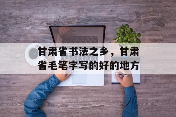 甘肃省书法之乡，甘肃省毛笔字写的好的地方-第1张图片-
