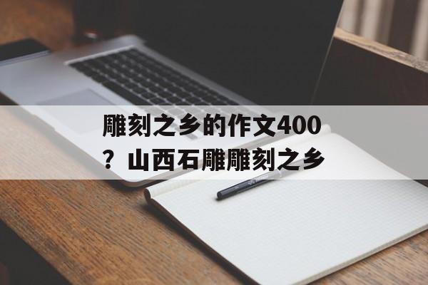 雕刻之乡的作文400？山西石雕雕刻之乡-第1张图片-